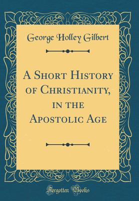 A Short History of Christianity, in the Apostolic Age (Classic Reprint) - Gilbert, George Holley