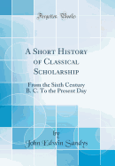 A Short History of Classical Scholarship: From the Sixth Century B. C. to the Present Day (Classic Reprint)