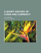 A Short History of Coins and Currency: In Two Parts