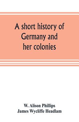 A short history of Germany and her colonies - Alison Phillips, W, and Wycliffe Headlam, James