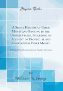 A Short History of Paper Money and Banking in the United States, Including an Account of Provincial and Continental Paper Money: To Which Is Prefixed an Inquiry Into the Principles of the System (Classic Reprint)