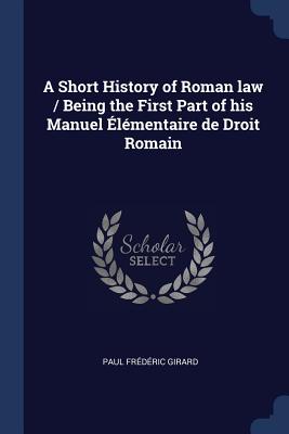 A Short History of Roman law / Being the First Part of his Manuel lmentaire de Droit Romain - Girard, Paul Frdric