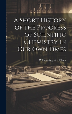 A Short History of the Progress of Scientific Chemistry in Our Own Times - Tilden, William Augustus