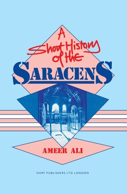 A Short History of the Saracens: Being a Concise Account of the Rise and Decline of the Saracenic Power and of the Economic, Social and Intellectual and the Expulsion of the Moors from Spain - Ali, Ameer