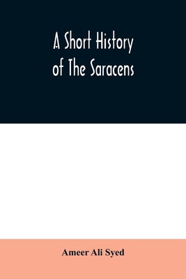 A short history of the Saracens, being a concise account of the rise and decline of the Saracenic power and of the economic, social and intellectual development of the Arab nation from the earliest times to the destruction of Bagdad, and the expulsion... - Ali Syed, Ameer