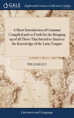 A Short Introduction of Grammar Compiled and set Forth for the Bringing up of all Those That Intend to Attain to the Knowledge of the Latin Tongue - Lily, William