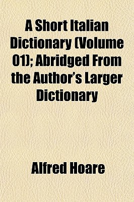 A Short Italian Dictionary (Volume 01); Abridged from the Author's Larger Dictionary - Hoare, Alfred