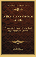 A Short Life Of Abraham Lincoln: Condensed From Nicolay And Hay's Abraham Lincoln: A History