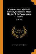 A Short Life of Abraham Lincoln, Condensed from Nicolay & Hay's Abraham Lincoln: A History