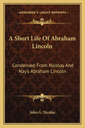 A Short Life of Abraham Lincoln: Condensed from Nicolay & Hay's Abraham Lincoln: A History