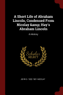 A Short Life of Abraham Lincoln, Condensed from Nicolay & Hay's Abraham Lincoln: A History