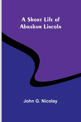 A Short Life of Abraham Lincoln - Nicolay, John G