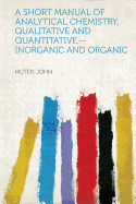 A Short Manual of Analytical Chemistry, Qualitative and Quantitative, --Inorganic and Organic