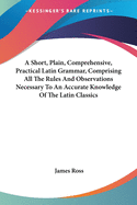 A Short, Plain, Comprehensive, Practical Latin Grammar, Comprising All The Rules And Observations Necessary To An Accurate Knowledge Of The Latin Classics