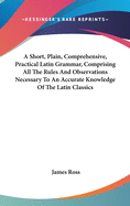 A Short, Plain, Comprehensive, Practical Latin Grammar, Comprising All The Rules And Observations Necessary To An Accurate Knowledge Of The Latin Classics