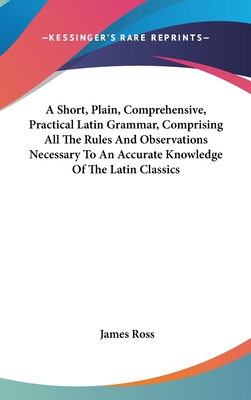 A Short, Plain, Comprehensive, Practical Latin Grammar, Comprising All The Rules And Observations Necessary To An Accurate Knowledge Of The Latin Classics - Ross, James