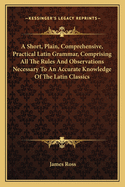 A Short, Plain, Comprehensive, Practical Latin Grammar, Comprising All the Rules and Observations Necessary to an Accurate Knowledge of the Latin Classics