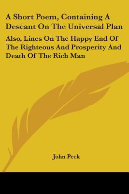 A Short Poem, Containing a Descant on the Universal Plan: Also, Lines on the Happy End of the Righteous and Prosperity and Death of the Rich Man - Peck, John