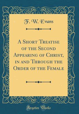 A Short Treatise of the Second Appearing of Christ, in and Through the Order of the Female (Classic Reprint) - Evans, F W