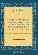 A Short View of the Chief Arguments Against the Catholic Petition Now Before Parliament, and of the Answers to Them: In a Letter to a Member of the House of Commons (Classic Reprint)