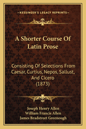 A Shorter Course Of Latin Prose: Consisting Of Selections From Caesar, Curtius, Nepos, Sallust, And Cicero (1873)