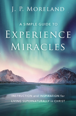 A Simple Guide to Experience Miracles: Instruction and Inspiration for Living Supernaturally in Christ - Moreland, J P