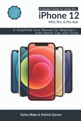 A Simple Guide to Using the iPhone 12, Mini, Pro, and Pro Max: A Simplified User Manual for Beginners - with Useful Tips and Tricks - Garner, Patrick, and Robert, Elvine (Editor), and Blake, Dylan
