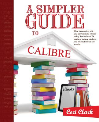 A Simpler Guide to Calibre: How to organize, edit and convert your eBooks using free software for readers, writers, students and researchers for any eReader - Clark, Nick (Editor), and Clark, Ceri