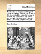 A Sixth Letter to the People of England, on the Progress of National Ruin: In Which It Is Shewn, That the Present Grandeur of France, and Calamities of This Nation, Are Owing to the Influence of Hanover on the Councils of England the 2 Ed