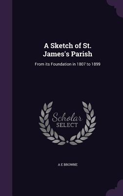 A Sketch of St. James's Parish: From its Foundation in 1807 to 1899 - Browne, A E