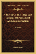 A Sketch of the Three Last Sessions of Parliament and Administration: A Poem