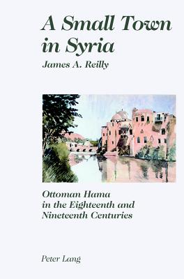 A Small Town in Syria: Ottoman Hama in the Eighteenth and Nineteenth Centuries - Reilly, James