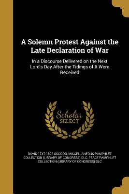 A Solemn Protest Against the Late Declaration of War: In a Discourse Delivered on the Next Lord's Day After the Tidings of It Were Received - Osgood, David 1747-1822, and Miscellaneous Pamphlet Collection (Libra (Creator), and Peace Pamphlet Collection (Library of Co (Creator)