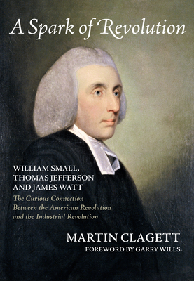 A Spark of Revolution: William Small, Thomas Jefferson and James Watt: The Curious Connection Between the American Revolution and the Industrial Revolution - Clagett, Martin, and Wills (Foreword by)