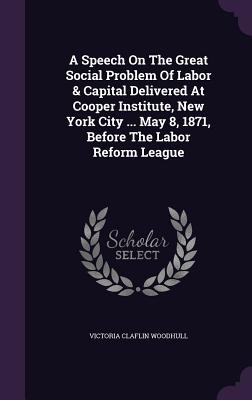 A Speech On The Great Social Problem Of Labor & Capital Delivered At Cooper Institute, New York City ... May 8, 1871, Before The Labor Reform League - Woodhull, Victoria Claflin
