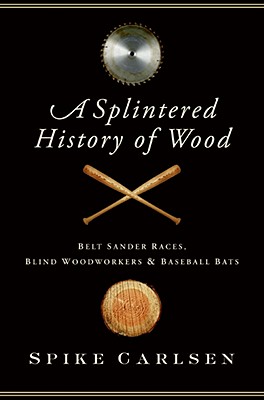 A Splintered History of Wood: Belt Sander Races, Blind Woodworkers, and Baseball Bats - Carlsen, Spike