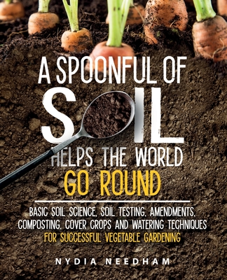 A Spoonful Of Soil Helps The World Go Round: Basic soil science, testing, amendments, composting, cover crops and watering techniques - Needham, Nydia