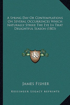 A Spring Day Or Contemplations On Several Occurrences Which Naturally Strike The Eye In That Delightful Season (1803) - Fisher, James