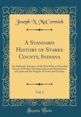 A Standard History of Starke County, Indiana, Vol. 1: An Authentic Narrative of the Past with an Extended Survey of Modern Developments in the Reclamation of Lands and the Progress of Town and Country (Classic Reprint) - McCormick, Joseph N