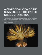 A Statistical View of the Commerce of the United States of America: Its Connection with Agriculture and Manufactures: And an Account of the Public Debt, Revenues, and Expenditures of the United States. with a Brief Review of the Trade, Agriculture, and Ma