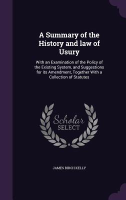 A Summary of the History and law of Usury: With an Examination of the Policy of the Existing System, and Suggestions for its Amendment, Together With a Collection of Statutes - Kelly, James Birch