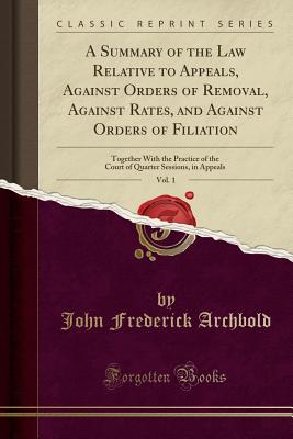A Summary of the Law Relative to Appeals, Against Orders of Removal, Against Rates, and Against Orders of Filiation, Vol. 1: Together with the Practice of the Court of Quarter Sessions, in Appeals (Classic Reprint) - Archbold, John Frederick