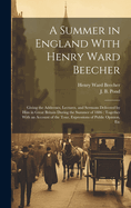 A Summer in England With Henry Ward Beecher: Giving the Addresses, Lectures, and Sermons Delivered by Him in Great Britain During the Summer of 1886: Together With an Account of the Tour, Expressions of Public Opinion, Etc