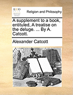 A Supplement to a Book, Entituled, A Treatise on the Deluge. ... By A. Catcott