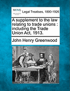 A Supplement to the Law Relating to Trade Unions: Including the Trade Union ACT, 1913. - Greenwood, John Henry