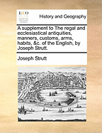 A Supplement to the Regal and Ecclesiastical Antiquities, Manners, Customs, Arms, Habits, &c. of the English, by Joseph Strutt