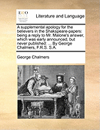 A Supplemental Apology for the Believers in the Shakspeare-Papers: Being a Reply to Mr. Malone's Answer, Which Was Early Announced, But Never Published: ... by George Chalmers, F.R.S. S.a