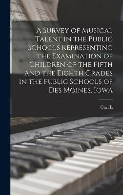 A Survey of Musical Talent in the Public Schools Representing the Examination of Children of the Fifth and the Eighth Grades in the Public Schools of Des Moines, Iowa - Seashore, Carl E 1866-1949