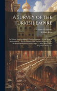 A Survey of the Turkish Empire: In Which Are Considered I. Its Government ... Ii. the State of the Provinces ... Iii. the Causes of the Decline of Turkey ... Iv. the British Commerce With Turkey ... With Many Other Important Particulars