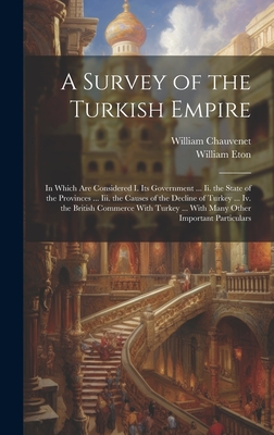 A Survey of the Turkish Empire: In Which Are Considered I. Its Government ... Ii. the State of the Provinces ... Iii. the Causes of the Decline of Turkey ... Iv. the British Commerce With Turkey ... With Many Other Important Particulars - Chauvenet, William, and Eton, William